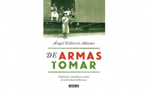 De armas tomar. Feministas y luchadoras sociales de la Revoluci&oacute;n mexicana